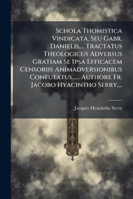 Schola Thomistica Vindicata, Seu Gabr. Danielis,... Tractatus Theologicus Adversus Gratiam Se Ipsa Efficacem Censoriis Animadversionibus Confutatus...... Authore Fr. Jacobo Hyacintho Serry,...