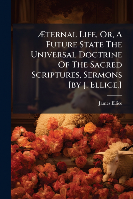 Æternal Life, Or, A Future State The Universal Doctrine Of The Sacred Scriptures, Sermons [by J. Ellice.]