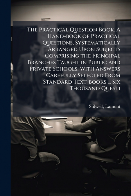 The Practical Question Book. A Hand-book of Practical Questions, Systematically Arranged Upon Subjects Comprising the Principal Branches Taught in Public and Private Schools, With Answers Carefully Se