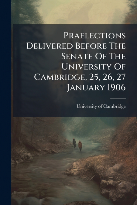 Praelections Delivered Before The Senate Of The University Of Cambridge, 25, 26, 27 January 1906