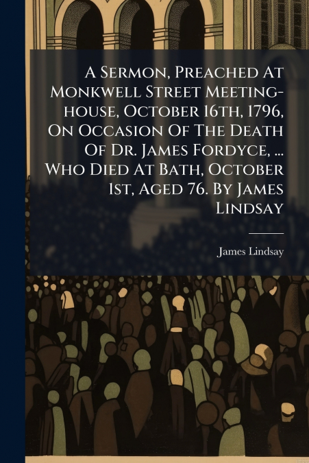 A Sermon, Preached At Monkwell Street Meeting-house, October 16th, 1796, On Occasion Of The Death Of Dr. James Fordyce, ... Who Died At Bath, October 1st, Aged 76. By James Lindsay