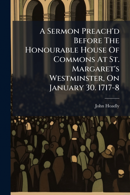 A Sermon Preach’d Before The Honourable House Of Commons At St. Margaret’s Westminster, On January 30. 1717-8
