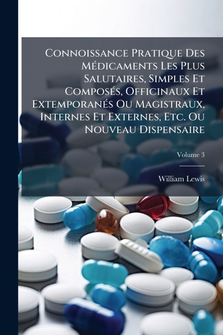 Connoissance Pratique Des Médicaments Les Plus Salutaires, Simples Et Composés, Officinaux Et Extemporanés Ou Magistraux, Internes Et Externes, Etc. Ou Nouveau Dispensaire; Volume 3