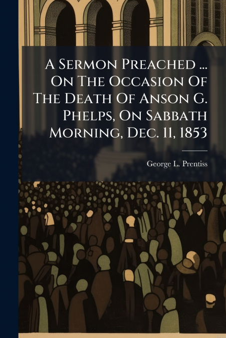 A Sermon Preached ... On The Occasion Of The Death Of Anson G. Phelps, On Sabbath Morning, Dec. 11, 1853