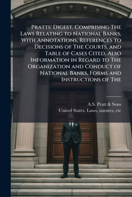 Pratts’ Digest, Comprising The Laws Relating to National Banks, With Annotations, References to Decisions of The Courts, and Table of Cases Cited, Also Information in Regard to The Organization and Co