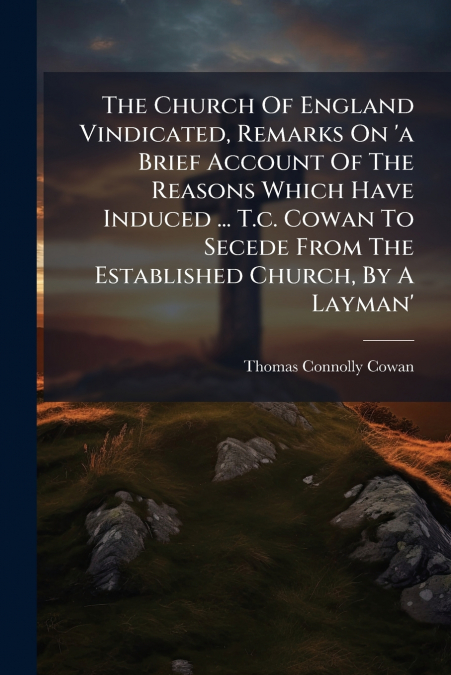 The Church Of England Vindicated, Remarks On ’a Brief Account Of The Reasons Which Have Induced ... T.c. Cowan To Secede From The Established Church, By A Layman’