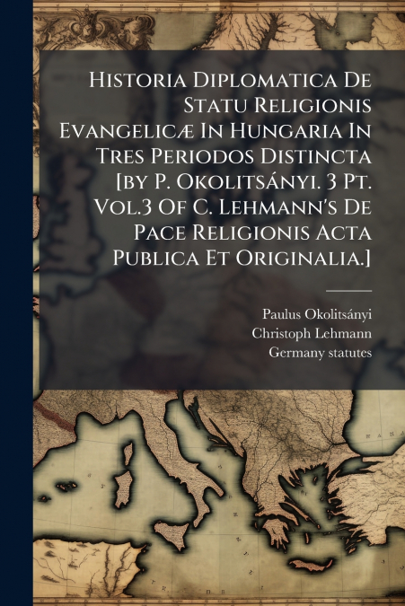 Historia Diplomatica De Statu Religionis Evangelicæ In Hungaria In Tres Periodos Distincta [by P. Okolitsányi. 3 Pt. Vol.3 Of C. Lehmann’s De Pace Religionis Acta Publica Et Originalia.]