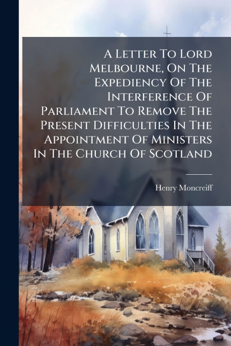 A Letter To Lord Melbourne, On The Expediency Of The Interference Of Parliament To Remove The Present Difficulties In The Appointment Of Ministers In The Church Of Scotland