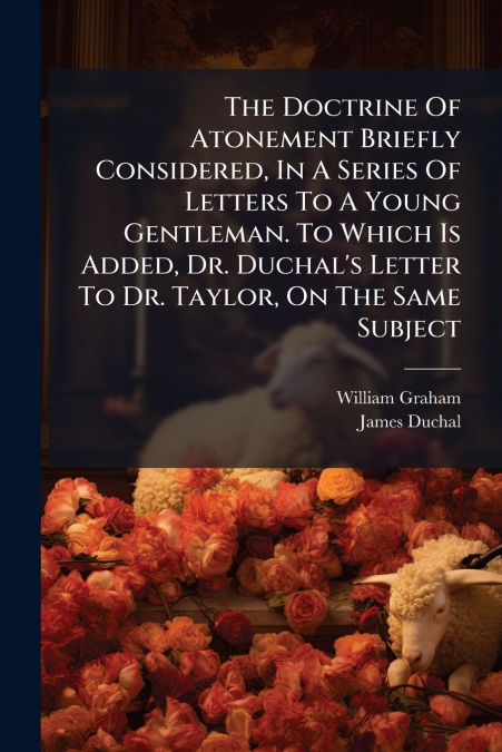 The Doctrine Of Atonement Briefly Considered, In A Series Of Letters To A Young Gentleman. To Which Is Added, Dr. Duchal’s Letter To Dr. Taylor, On The Same Subject
