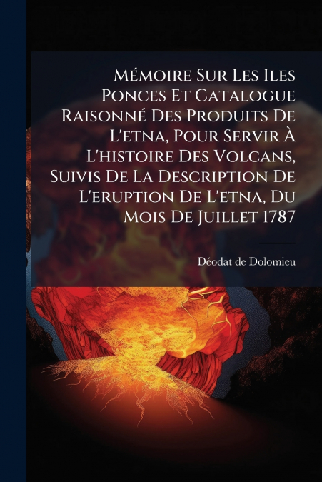 Mémoire Sur Les Iles Ponces Et Catalogue Raisonné Des Produits De L’etna, Pour Servir À L’histoire Des Volcans, Suivis De La Description De L’eruption De L’etna, Du Mois De Juillet 1787