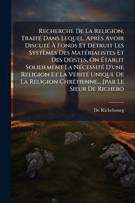 Recherche De La Religion, Traité Dans Lequel, Après Avoir Discuté À Fonds Et Détruit Les Systèmes Des Matérialistes Et Des Déistes, On Établit Solidement La Nécessité D’une Religion Et La Vérité Uniqu