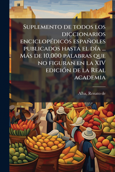 Suplemento de todos los diccionarios enciclopédicos españoles publicados hasta el día ... Más de 10,000 palabras que no figuran en la XIV edición de la Real academia