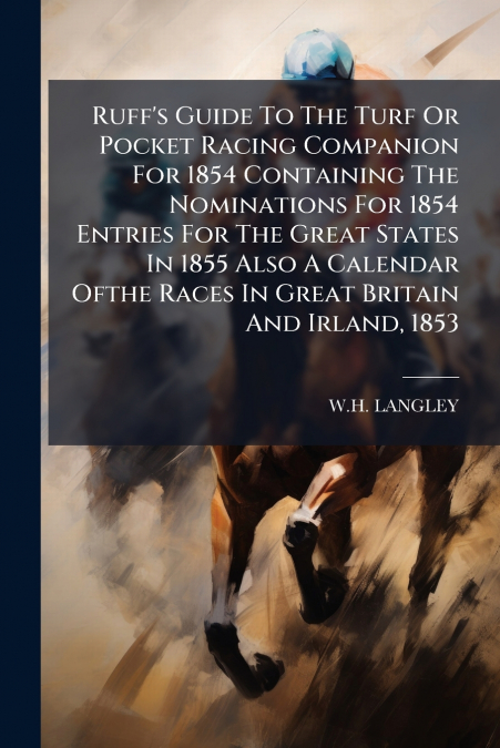 Ruff’s Guide To The Turf Or Pocket Racing Companion For 1854 Containing The Nominations For 1854 Entries For The Great States In 1855 Also A Calendar Ofthe Races In Great Britain And Irland, 1853