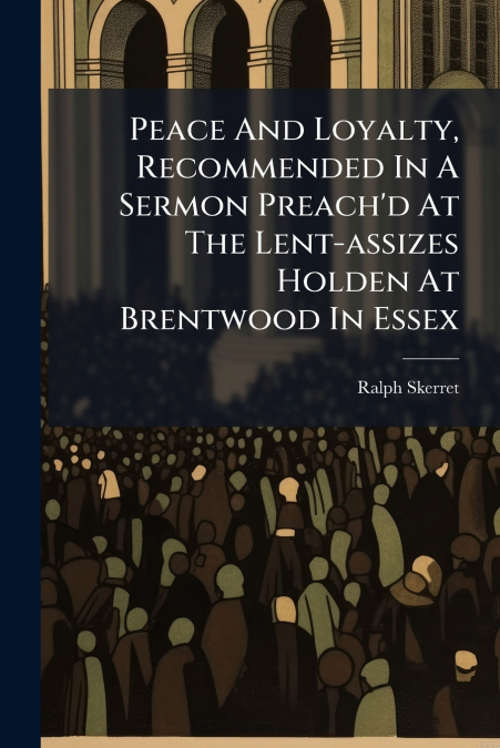 Peace And Loyalty, Recommended In A Sermon Preach’d At The Lent-assizes Holden At Brentwood In Essex