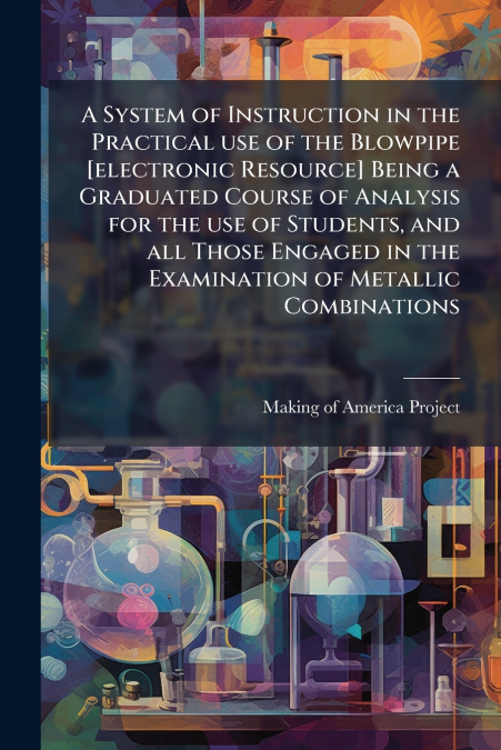 A System of Instruction in the Practical use of the Blowpipe [electronic Resource] Being a Graduated Course of Analysis for the use of Students, and all Those Engaged in the Examination of Metallic Co