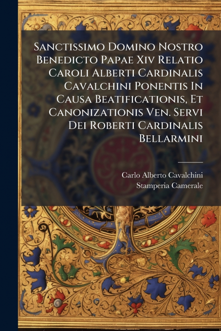 Sanctissimo Domino Nostro Benedicto Papae Xiv Relatio Caroli Alberti Cardinalis Cavalchini Ponentis In Causa Beatificationis, Et Canonizationis Ven. Servi Dei Roberti Cardinalis Bellarmini