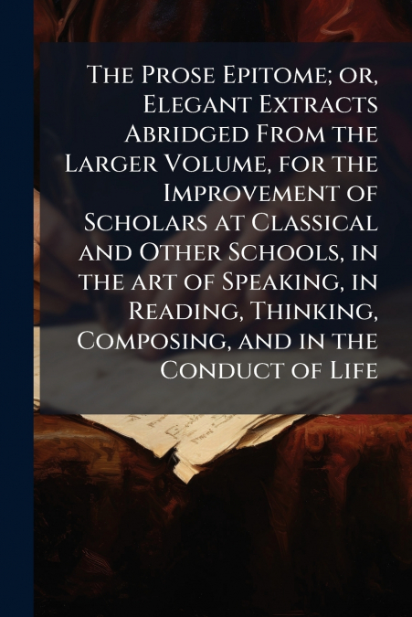 The Prose Epitome; or, Elegant Extracts Abridged From the Larger Volume, for the Improvement of Scholars at Classical and Other Schools, in the art of Speaking, in Reading, Thinking, Composing, and in