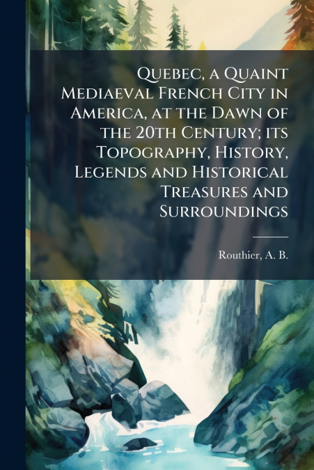 Quebec, a Quaint Mediaeval French City in America, at the Dawn of the 20th Century; its Topography, History, Legends and Historical Treasures and Surroundings