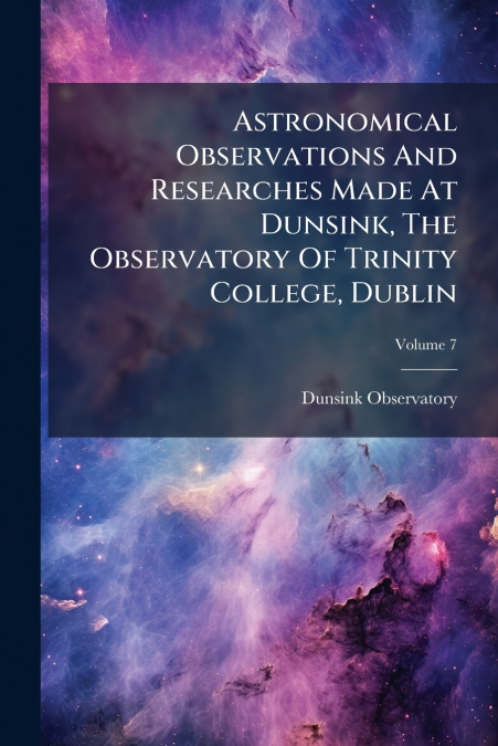 Astronomical Observations And Researches Made At Dunsink, The Observatory Of Trinity College, Dublin; Volume 7
