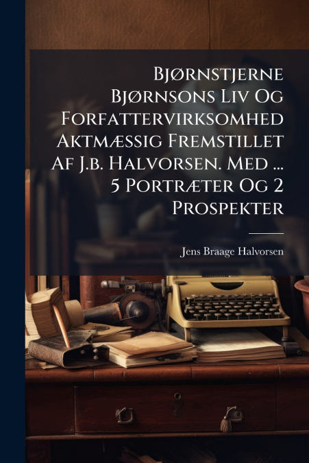 Bjørnstjerne Bjørnsons Liv Og Forfattervirksomhed Aktmæssig Fremstillet Af J.b. Halvorsen. Med ... 5 Portræter Og 2 Prospekter