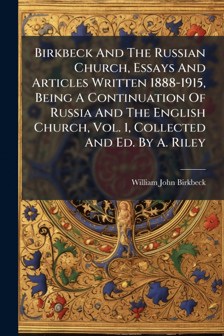 Birkbeck And The Russian Church, Essays And Articles Written 1888-1915, Being A Continuation Of Russia And The English Church, Vol. 1, Collected And Ed. By A. Riley