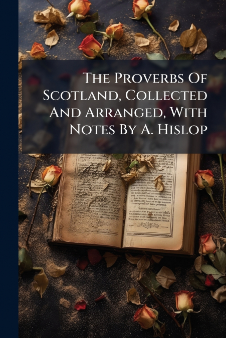 The Proverbs Of Scotland, Collected And Arranged, With Notes By A. Hislop