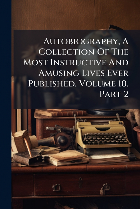 Autobiography, A Collection Of The Most Instructive And Amusing Lives Ever Published, Volume 10, Part 2
