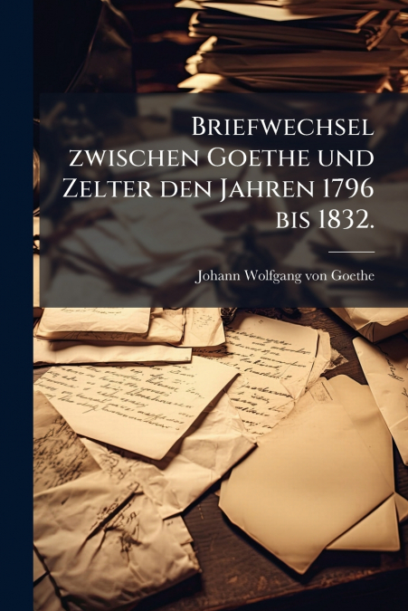Briefwechsel zwischen Goethe und Zelter den Jahren 1796 bis 1832.
