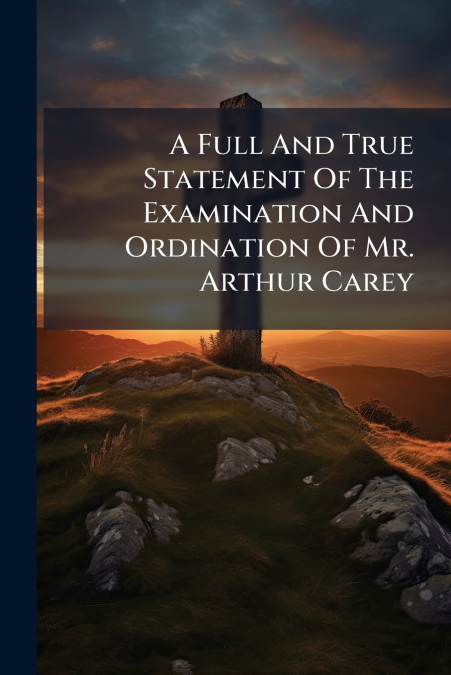 A Full And True Statement Of The Examination And Ordination Of Mr. Arthur Carey
