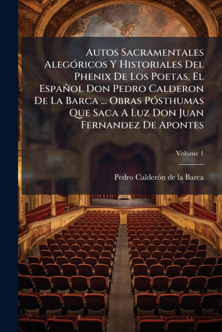 Autos Sacramentales Alegóricos Y Historiales Del Phenix De Los Poetas, El Español Don Pedro Calderon De La Barca ... Obras Pósthumas Que Saca A Luz Don Juan Fernandez De Apontes; Volume 1