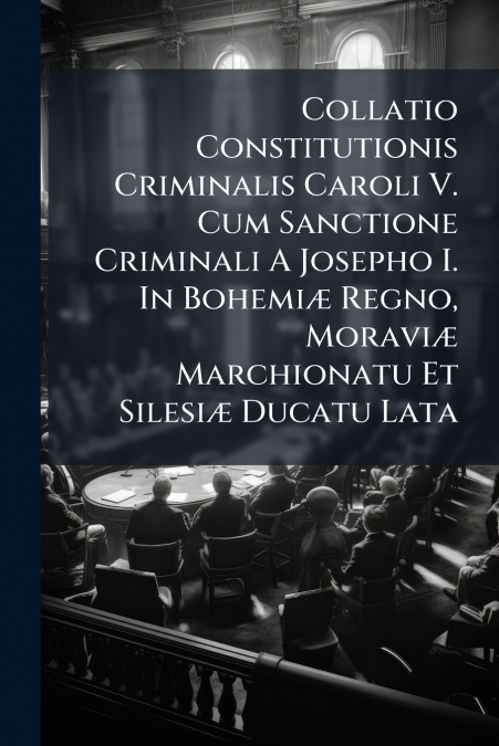 Collatio Constitutionis Criminalis Caroli V. Cum Sanctione Criminali A Josepho I. In Bohemiæ Regno, Moraviæ Marchionatu Et Silesiæ Ducatu Lata