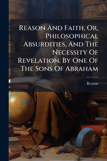 Reason And Faith, Or, Philosophical Absurdities, And The Necessity Of Revelation. By One Of The Sons Of Abraham