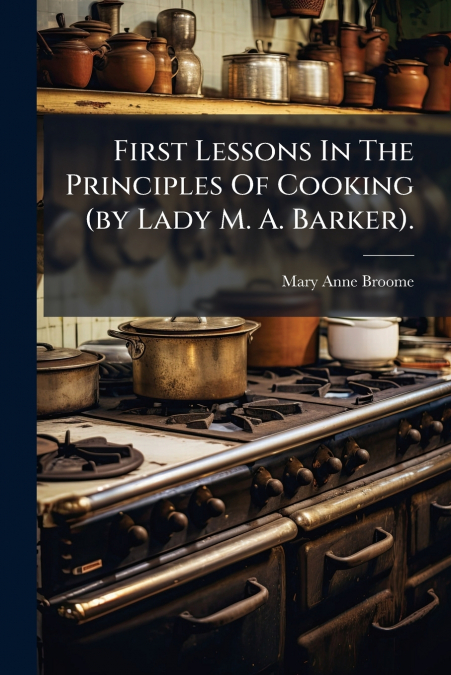 First Lessons In The Principles Of Cooking (by Lady M. A. Barker).