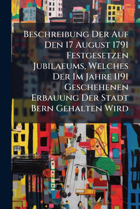 Beschreibung Der Auf Den 17 August 1791 Festgesetzen Jubilaeums, Welches Der Im Jahre 1191 Geschehenen Erbauung Der Stadt Bern Gehalten Wird