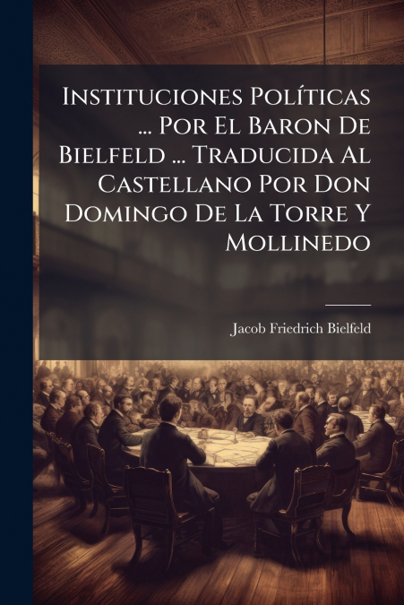 Instituciones Políticas ... Por El Baron De Bielfeld ... Traducida Al Castellano Por Don Domingo De La Torre Y Mollinedo