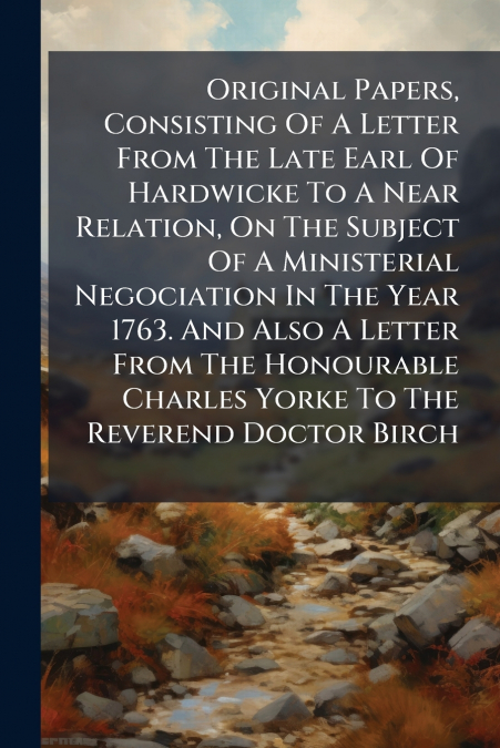 Original Papers, Consisting Of A Letter From The Late Earl Of Hardwicke To A Near Relation, On The Subject Of A Ministerial Negociation In The Year 1763. And Also A Letter From The Honourable Charles 