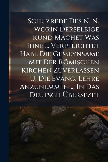 Schuzrede Des N. N. Worin Derselbige Kund Machet Was Ihne ... Verpflichtet Habe Die Gemeynsame Mit Der Römischen Kirchen Zuverlassen U. Die Evang. Lehre Anzunemmen ... In Das Deutsch Übersezet