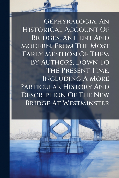 Gephyralogia. An Historical Account Of Bridges, Antient And Modern, From The Most Early Mention Of Them By Authors, Down To The Present Time. Including A More Particular History And Description Of The