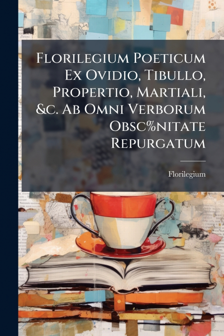 Florilegium Poeticum Ex Ovidio, Tibullo, Propertio, Martiali, &c. Ab Omni Verborum Obsc%nitate Repurgatum