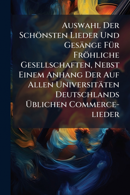 Auswahl Der Schönsten Lieder Und Gesänge Für Fröhliche Gesellschaften, Nebst Einem Anhang Der Auf Allen Universitäten Deutschlands Üblichen Commerce-lieder