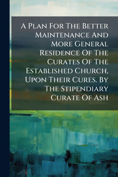 A Plan For The Better Maintenance And More General Residence Of The Curates Of The Established Church, Upon Their Cures. By The Stipendiary Curate Of Ash