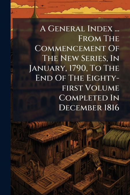 A General Index ... From The Commencement Of The New Series, In January, 1790, To The End Of The Eighty-first Volume Completed In December 1816