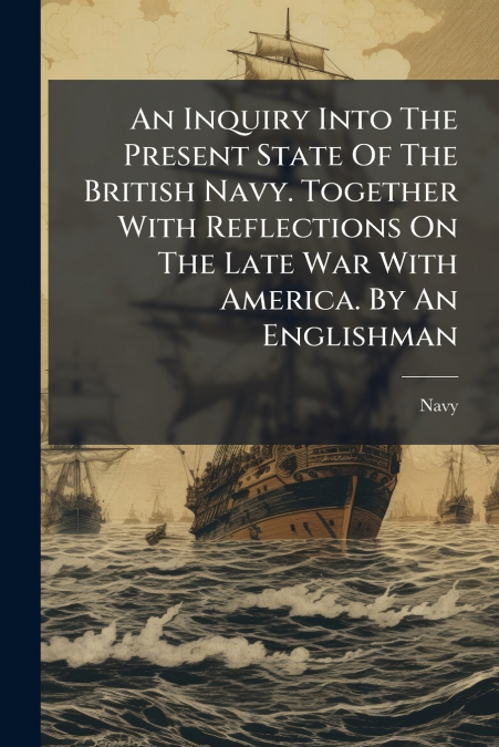 An Inquiry Into The Present State Of The British Navy. Together With Reflections On The Late War With America. By An Englishman