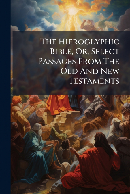 The Hieroglyphic Bible, Or, Select Passages From The Old And New Testaments