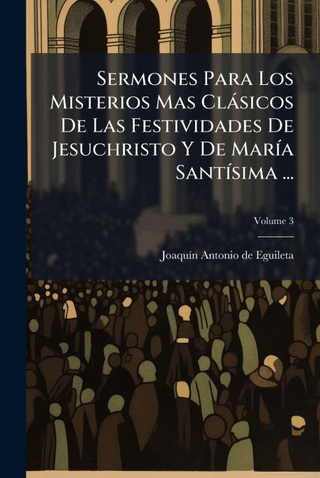 Sermones Para Los Misterios Mas Clásicos De Las Festividades De Jesuchristo Y De María Santísima ...; Volume 3
