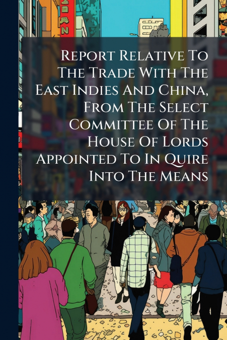 Report Relative To The Trade With The East Indies And China, From The Select Committee Of The House Of Lords Appointed To In Quire Into The Means