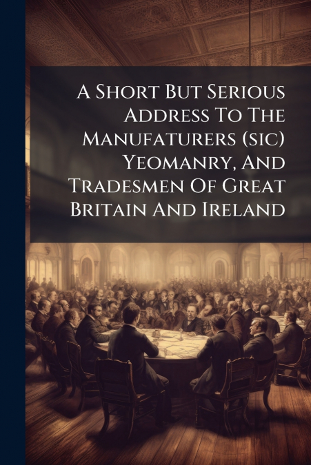 A Short But Serious Address To The Manufaturers (sic) Yeomanry, And Tradesmen Of Great Britain And Ireland