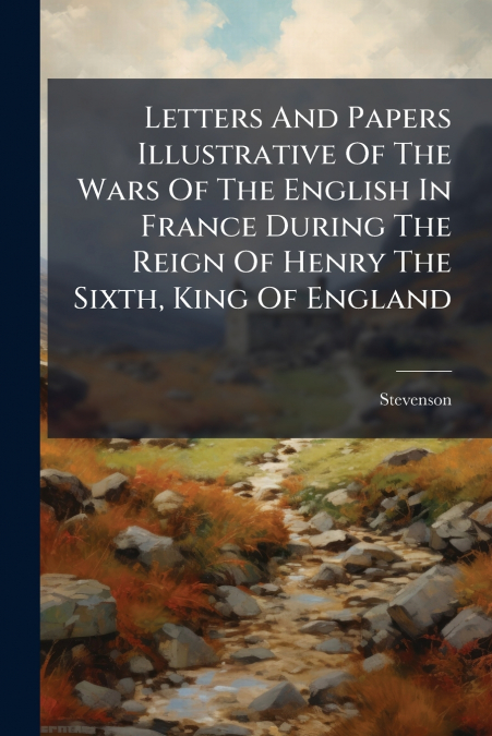 Letters And Papers Illustrative Of The Wars Of The English In France During The Reign Of Henry The Sixth, King Of England