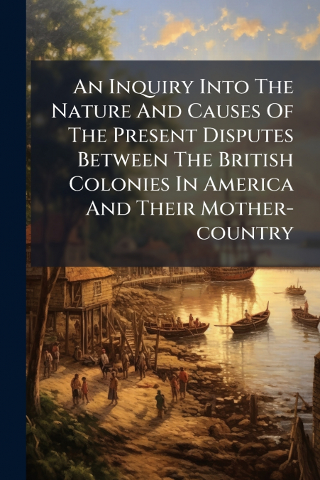 An Inquiry Into The Nature And Causes Of The Present Disputes Between The British Colonies In America And Their Mother-country