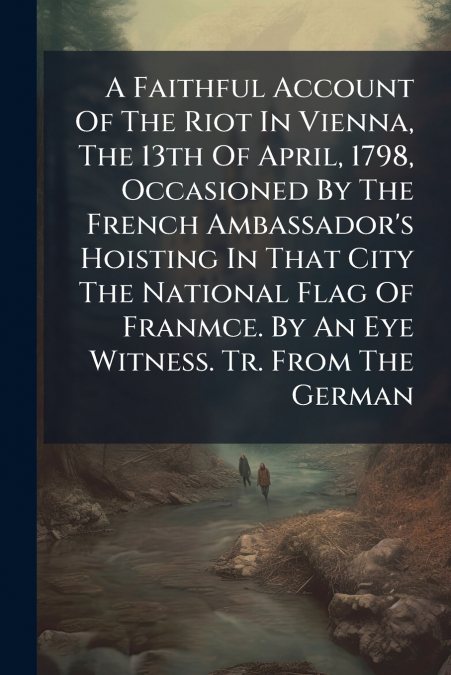 A Faithful Account Of The Riot In Vienna, The 13th Of April, 1798, Occasioned By The French Ambassador’s Hoisting In That City The National Flag Of Franmce. By An Eye Witness. Tr. From The German